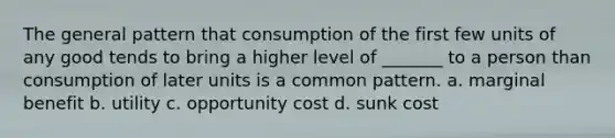 The general pattern that consumption of the first few units of any good tends to bring a higher level of _______ to a person than consumption of later units is a common pattern. a. marginal benefit b. utility c. opportunity cost d. sunk cost