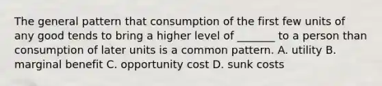 The general pattern that consumption of the first few units of any good tends to bring a higher level of _______ to a person than consumption of later units is a common pattern. A. utility B. marginal benefit C. opportunity cost D. sunk costs