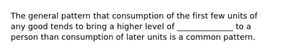 The general pattern that consumption of the first few units of any good tends to bring a higher level of ______________ to a person than consumption of later units is a common pattern.