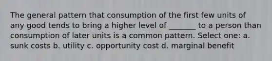 The general pattern that consumption of the first few units of any good tends to bring a higher level of _______ to a person than consumption of later units is a common pattern. Select one: a. sunk costs b. utility c. opportunity cost d. marginal benefit