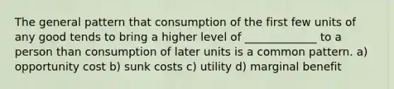 The general pattern that consumption of the first few units of any good tends to bring a higher level of _____________ to a person than consumption of later units is a common pattern. a) opportunity cost b) sunk costs c) utility d) marginal benefit