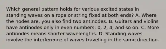 Which general pattern holds for various excited states in standing waves on a rope or string fixed at both ends? A. Where the nodes are, you also find two antinodes. B. Guitars and violins have antinodes only in even numbers: 0, 2, 4, and so on. C. More antinodes means shorter wavelengths. D. Standing waves involve the interference of waves traveling in the same direction.