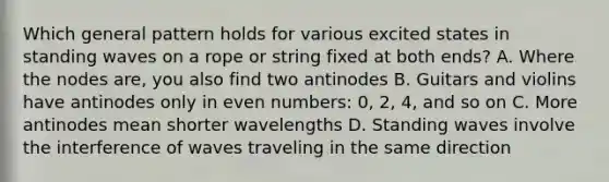 Which general pattern holds for various excited states in standing waves on a rope or string fixed at both ends? A. Where the nodes are, you also find two antinodes B. Guitars and violins have antinodes only in even numbers: 0, 2, 4, and so on C. More antinodes mean shorter wavelengths D. Standing waves involve the interference of waves traveling in the same direction