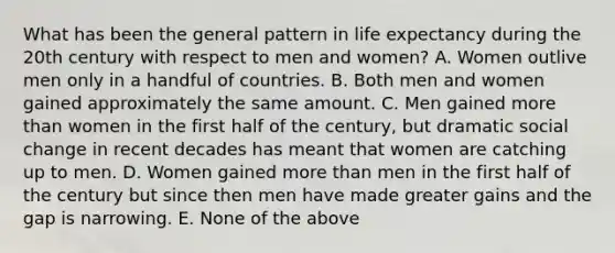 What has been the general pattern in life expectancy during the 20th century with respect to men and women? A. Women outlive men only in a handful of countries. B. Both men and women gained approximately the same amount. C. Men gained more than women in the first half of the century, but dramatic social change in recent decades has meant that women are catching up to men. D. Women gained more than men in the first half of the century but since then men have made greater gains and the gap is narrowing. E. None of the above