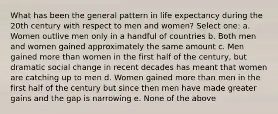 What has been the general pattern in life expectancy during the 20th century with respect to men and women? Select one: a. Women outlive men only in a handful of countries b. Both men and women gained approximately the same amount c. Men gained more than women in the first half of the century, but dramatic social change in recent decades has meant that women are catching up to men d. Women gained more than men in the first half of the century but since then men have made greater gains and the gap is narrowing e. None of the above