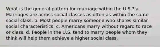 What is the general pattern for marriage within the U.S.? a. Marriages are across social classes as often as within the same social class. b. Most people marry someone who shares similar social characteristics. c. Americans marry without regard to race or class. d. People in the U.S. tend to marry people whom they think will help them achieve a higher social class.