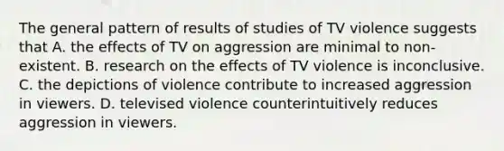 The general pattern of results of studies of TV violence suggests that A. the effects of TV on aggression are minimal to non-existent. B. research on the effects of TV violence is inconclusive. C. the depictions of violence contribute to increased aggression in viewers. D. televised violence counterintuitively reduces aggression in viewers.