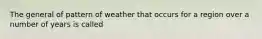 The general of pattern of weather that occurs for a region over a number of years is called