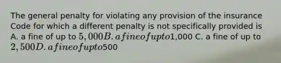 The general penalty for violating any provision of the insurance Code for which a different penalty is not specifically provided is A. a fine of up to 5,000 B. a fine of up to1,000 C. a fine of up to 2,500 D. a fine of up to500