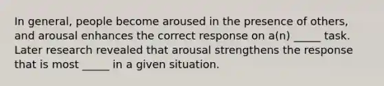 In general, people become aroused in the presence of others, and arousal enhances the correct response on a(n) _____ task. Later research revealed that arousal strengthens the response that is most _____ in a given situation.