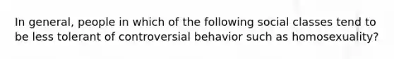 In general, people in which of the following social classes tend to be less tolerant of controversial behavior such as homosexuality?