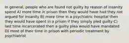 In general, people who are found not guilty by reason of insanity spend A) more time in prison then they would have had they not argued for insanity B) more time in a psychiatric hospital then they would have spent in a prison if they simply pled guilty C) last time incarcerated then a guilty plea would have mandated D) most of their time in prison with periodic treatment by psychiatrist