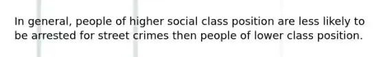 In general, people of higher social class position are less likely to be arrested for street crimes then people of lower class position.