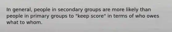 In general, people in secondary groups are more likely than people in primary groups to "keep score" in terms of who owes what to whom.