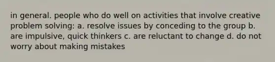 in general. people who do well on activities that involve creative problem solving: a. resolve issues by conceding to the group b. are impulsive, quick thinkers c. are reluctant to change d. do not worry about making mistakes