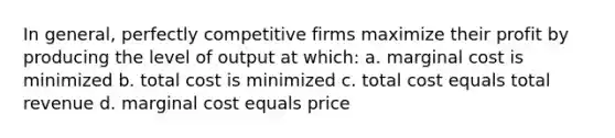 In general, perfectly competitive firms maximize their profit by producing the level of output at which: a. marginal cost is minimized b. total cost is minimized c. total cost equals total revenue d. marginal cost equals price