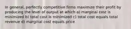 In general, perfectly competitive firms maximize their profit by producing the level of output at which a) marginal cost is minimized b) total cost is minimized c) total cost equals total revenue d) marginal cost equals price