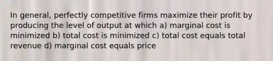 In general, perfectly competitive firms maximize their profit by producing the level of output at which a) marginal cost is minimized b) total cost is minimized c) total cost equals total revenue d) marginal cost equals price