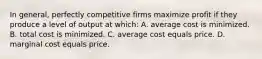 In general, perfectly competitive firms maximize profit if they produce a level of output at which: A. average cost is minimized. B. total cost is minimized. C. average cost equals price. D. marginal cost equals price.