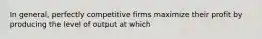 In general, perfectly competitive firms maximize their profit by producing the level of output at which