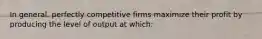 In general, perfectly competitive firms maximize their profit by producing the level of output at which: