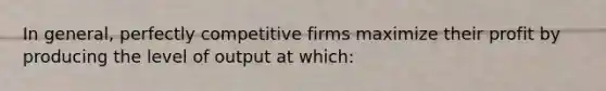 In general, perfectly competitive firms maximize their profit by producing the level of output at which: