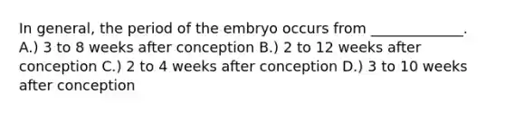 In general, the period of the embryo occurs from _____________. A.) 3 to 8 weeks after conception B.) 2 to 12 weeks after conception C.) 2 to 4 weeks after conception D.) 3 to 10 weeks after conception