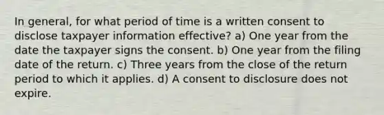 In general, for what period of time is a written consent to disclose taxpayer information effective? a) One year from the date the taxpayer signs the consent. b) One year from the filing date of the return. c) Three years from the close of the return period to which it applies. d) A consent to disclosure does not expire.