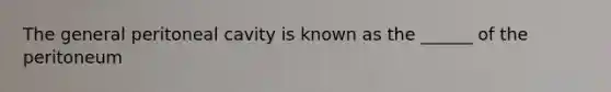 The general peritoneal cavity is known as the ______ of the peritoneum