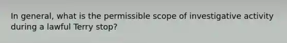 In general, what is the permissible scope of investigative activity during a lawful Terry stop?