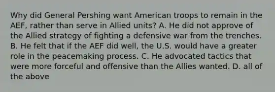 Why did General Pershing want American troops to remain in the AEF, rather than serve in Allied units? A. He did not approve of the Allied strategy of fighting a defensive war from the trenches. B. He felt that if the AEF did well, the U.S. would have a greater role in the peacemaking process. C. He advocated tactics that were more forceful and offensive than the Allies wanted. D. all of the above