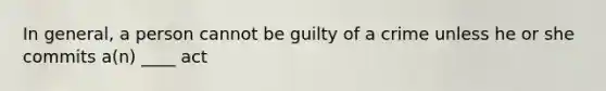 In general, a person cannot be guilty of a crime unless he or she commits a(n) ____ act