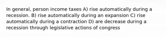 In general, person income taxes A) rise automatically during a recession. B) rise automatically during an expansion C) rise automatically during a contraction D) are decrease during a recession through legislative actions of congress