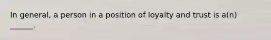 In general, a person in a position of loyalty and trust is a(n) ______.