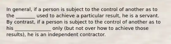 In general, if a person is subject to the control of another as to the ________ used to achieve a particular result, he is a servant. By contrast, if a person is subject to the control of another as to his _______________ only (but not over how to achieve those results), he is an independent contractor.