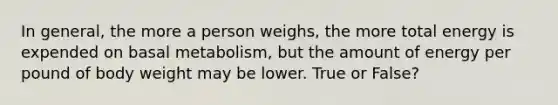 In general, the more a person weighs, the more total energy is expended on basal metabolism, but the amount of energy per pound of body weight may be lower. True or False?