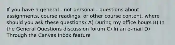 If you have a general - not personal - questions about assignments, course readings, or other course content, where should you ask these questions? A) During my office hours B) In the General Questions discussion forum C) In an e-mail D) Through the Canvas Inbox feature