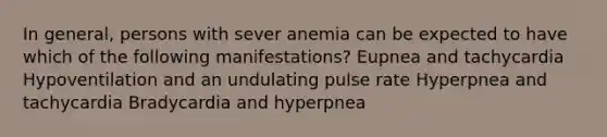 In general, persons with sever anemia can be expected to have which of the following manifestations? Eupnea and tachycardia Hypoventilation and an undulating pulse rate Hyperpnea and tachycardia Bradycardia and hyperpnea