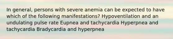 In general, persons with severe anemia can be expected to have which of the following manifestations? Hypoventilation and an undulating pulse rate Eupnea and tachycardia Hyperpnea and tachycardia Bradycardia and hyperpnea