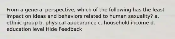 From a general perspective, which of the following has the least impact on ideas and behaviors related to human sexuality? a. ethnic group b. physical appearance c. household income d. education level Hide Feedback