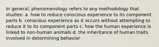 In general, phenomenology refers to any methodology that studies: a. how to reduce conscious experience to its component parts b. conscious experience as it occurs without attempting to reduce it to its component parts c. how the human experience is linked to non-human animals d. the inheritance of human traits involved in determining behavior