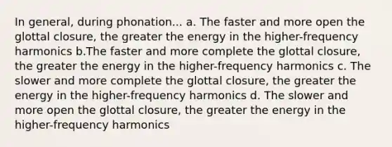 In general, during phonation... a. The faster and more open the glottal closure, the greater the energy in the higher-frequency harmonics b.The faster and more complete the glottal closure, the greater the energy in the higher-frequency harmonics c. The slower and more complete the glottal closure, the greater the energy in the higher-frequency harmonics d. The slower and more open the glottal closure, the greater the energy in the higher-frequency harmonics