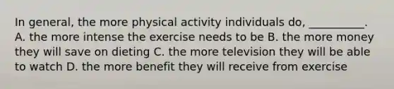 In general, the more physical activity individuals do, __________. A. the more intense the exercise needs to be B. the more money they will save on dieting C. the more television they will be able to watch D. the more benefit they will receive from exercise