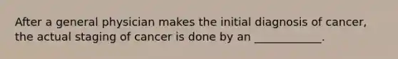 After a general physician makes the initial diagnosis of cancer, the actual staging of cancer is done by an ____________.