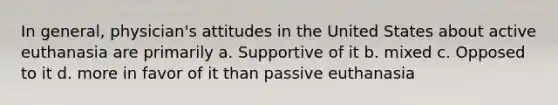 In general, physician's attitudes in the United States about active euthanasia are primarily a. Supportive of it b. mixed c. Opposed to it d. more in favor of it than passive euthanasia