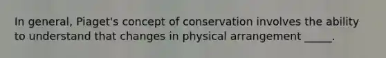 In general, Piaget's concept of conservation involves the ability to understand that changes in physical arrangement _____.