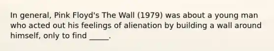 In general, Pink Floyd's The Wall (1979) was about a young man who acted out his feelings of alienation by building a wall around himself, only to find _____.