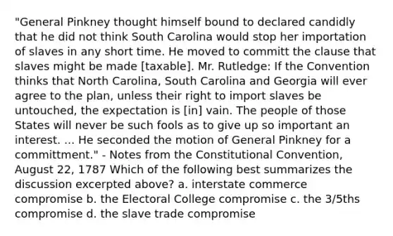 "General Pinkney thought himself bound to declared candidly that he did not think South Carolina would stop her importation of slaves in any short time. He moved to committ the clause that slaves might be made [taxable]. Mr. Rutledge: If the Convention thinks that North Carolina, South Carolina and Georgia will ever agree to the plan, unless their right to import slaves be untouched, the expectation is [in] vain. The people of those States will never be such fools as to give up so important an interest. ... He seconded the motion of General Pinkney for a committment." - Notes from the Constitutional Convention, August 22, 1787 Which of the following best summarizes the discussion excerpted above? a. interstate commerce compromise b. the Electoral College compromise c. the 3/5ths compromise d. the slave trade compromise