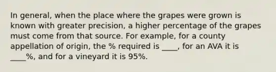 In general, when the place where the grapes were grown is known with greater precision, a higher percentage of the grapes must come from that source. For example, for a county appellation of origin, the % required is ____, for an AVA it is ____%, and for a vineyard it is 95%.