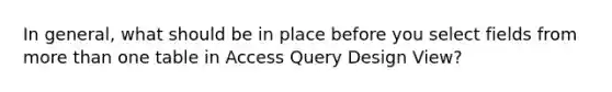 In general, what should be in place before you select fields from <a href='https://www.questionai.com/knowledge/keWHlEPx42-more-than' class='anchor-knowledge'>more than</a> one table in Access Query Design View?